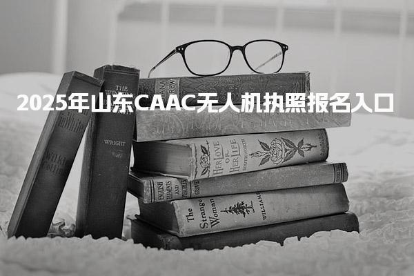 2025年山东CAAC无人机执照报名入口 考试科目与形式