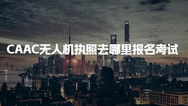 CAAC无人机执照去哪里报名考试，报名材料清单 需要哪些报名材料