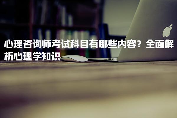 心理咨询师考试科目有哪些内容？全面解析心理学知识
