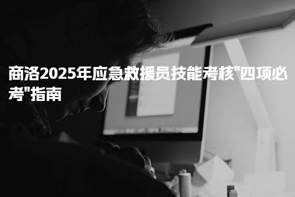 商洛2025年应急救援员技能考核“四项必考”指南