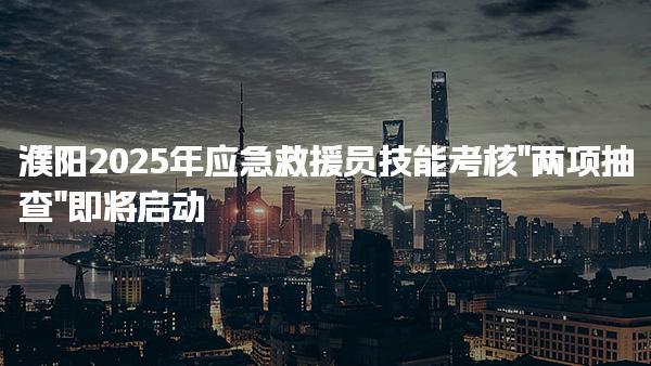 濮阳2025年应急救援员技能考核“两项抽查”即将启动