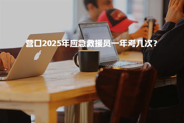 营口2025年应急救援员一年考几次？一文读懂