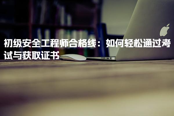 初级安全工程师合格线：如何轻松通过考试与获取证书