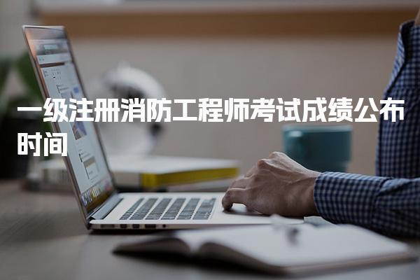 一级注册消防工程师考试成绩公布时间及查询方式详解