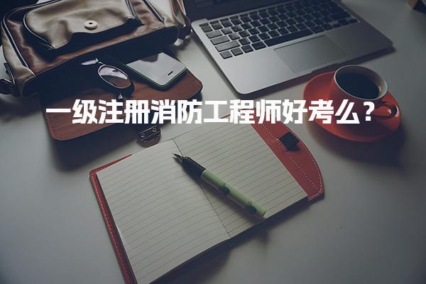 一级注册消防工程师好考么？考试难度与备考策略及建议
