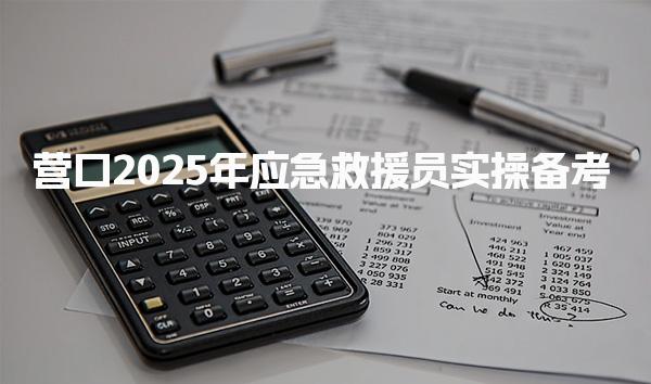 营口2025年应急救援员实操备考 报考流程报考详情