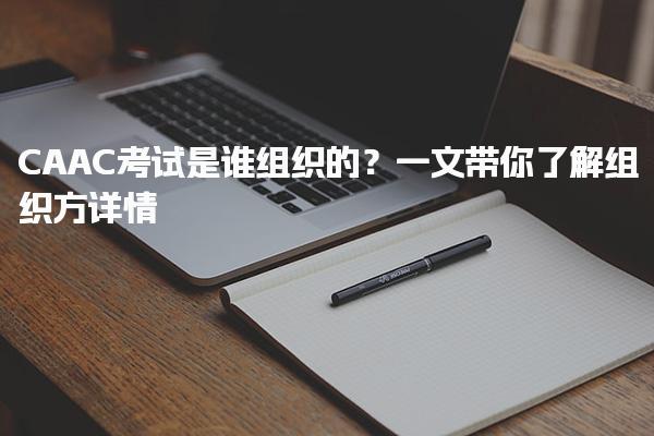 CAAC考试是谁组织的？一考试内容和流程等信息