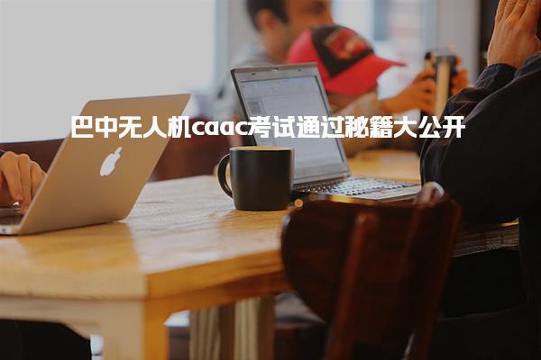 巴中无人机caac考试通过大公开 提供了提升职业竞争力的机会