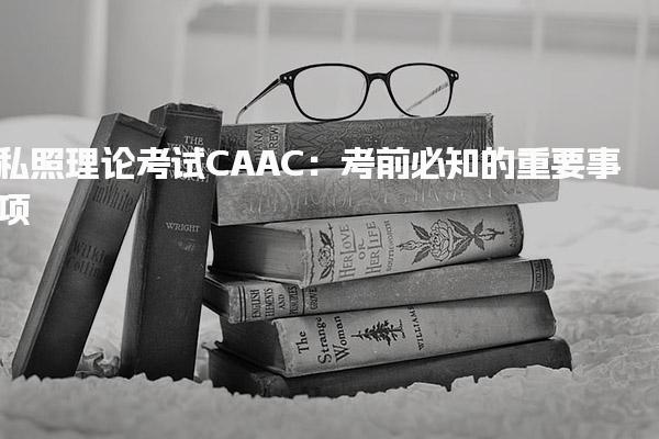 私照理论考试CAAC：考前必知的重要事项