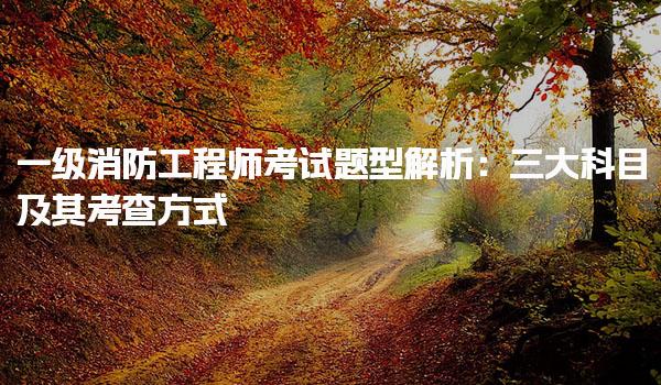 一级消防工程师考试题型解析：三大科目及其考查方式