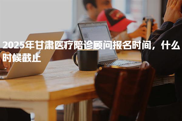 2025年甘肃医疗陪诊顾问报名时间，什么时候截止