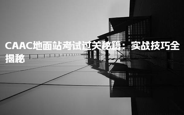 CAAC地面站考试过关秘籍：备考要点实战技巧全揭秘