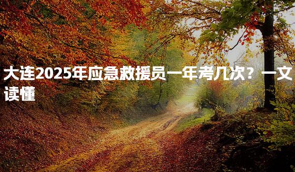 大连2025年应急救援员一年考几次？报考情况补考与证书