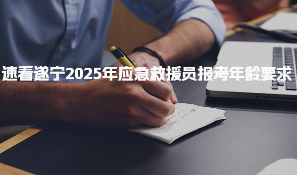 遂宁2025年应急救援员报考年龄要求 报考流程考试相关信息
