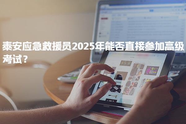 泰安应急救援员2025年能否直接参加高级考试？