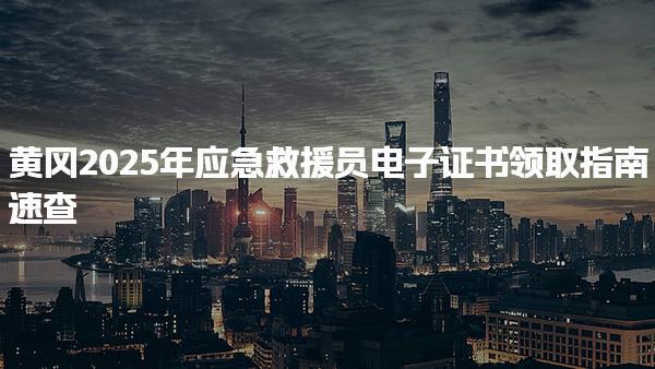 黄冈2025年应急救援员电子证书领取指南速查