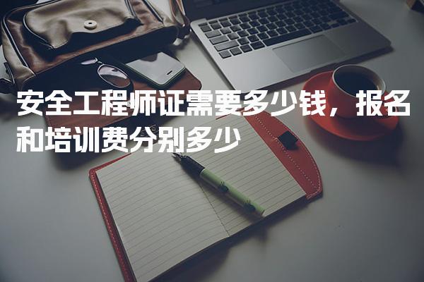 安全工程师证需要多少钱，报名和培训费分别多少