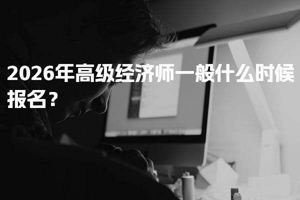 2026年高级经济师一般什么时候报名？全面解析报名时间与流程