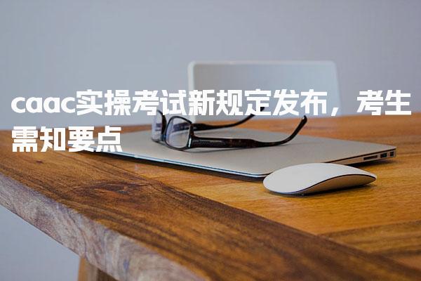 caac实操考试新规定发布，考生需知要点
