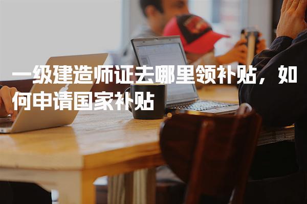 一级建造师证去哪里领补贴，如何申请国家补贴