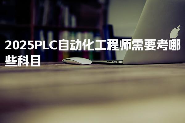 2025PLC自动化工程师需要考哪些科目，考试难度如何职业前景如何
