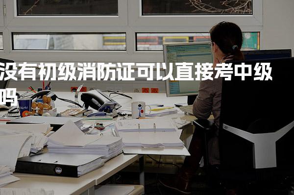 没有初级消防证可以直接考中级吗 核心价值与职业前景