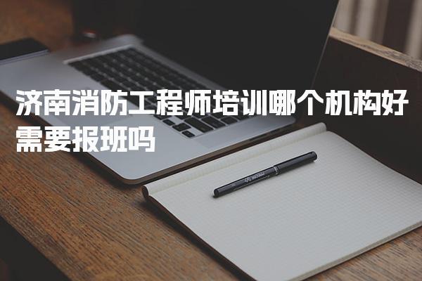 济南消防工程师培训需要报班哪个机构好 选择建议与避坑指南