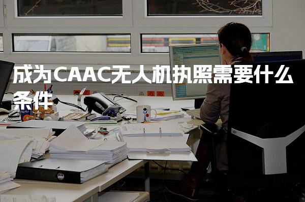 2025成为CAAC无人机执照需要什么条件，2025年考试改革内容