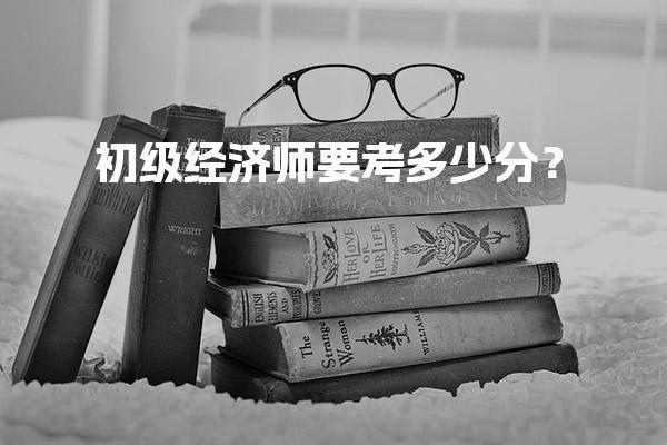初级经济师要考多少分？合格标准与评分细则