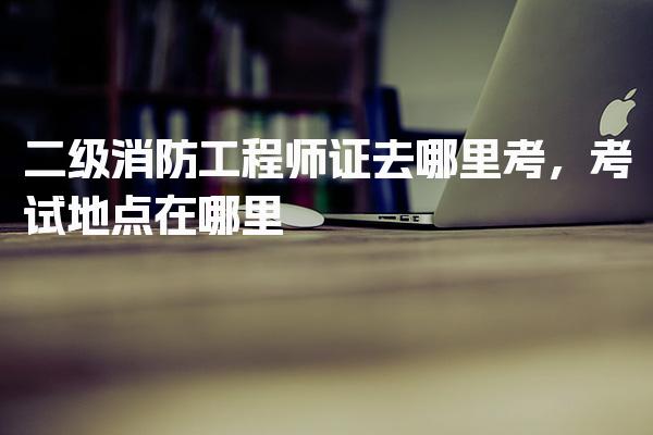 二级消防工程师证去哪里考，报名平台与流程
