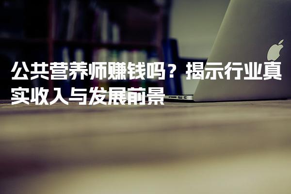 公共营养师赚钱吗？揭示行业真实收入与发展前景