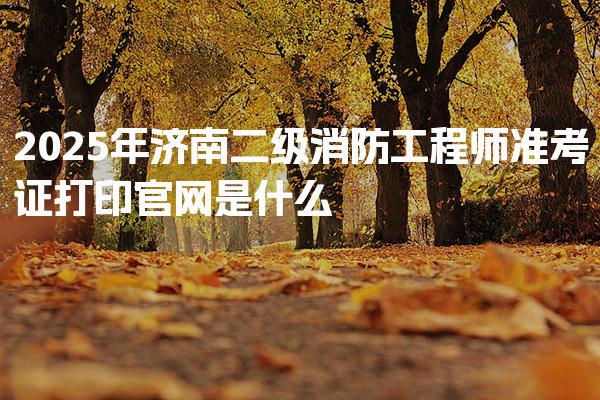 2025年济南二级消防工程师准考证打印官网是什么