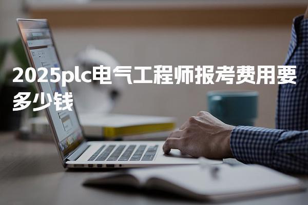 2025plc电气工程师报考费用要多少钱 报考流程是什么