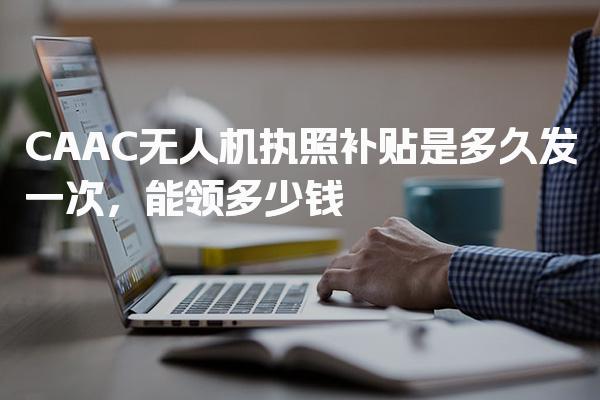 CAAC无人机执照补贴是多久发一次，能领多少钱