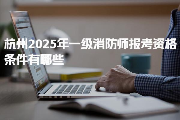 2026年杭州一级消防师报考资格条件有哪些 报名流程与考试科目