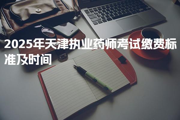 2026年天津执业药师考试缴费标准及缴费时间安排