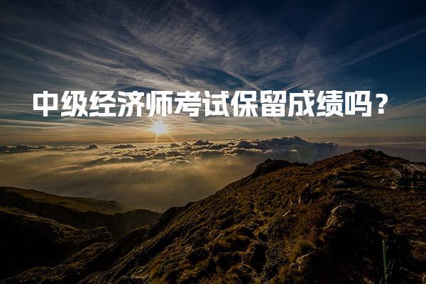 中级经济师考试保留成绩吗？2025年成绩管理政策与要求