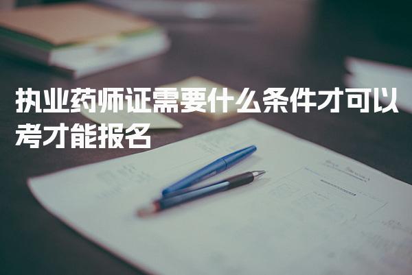 执业药师证需要什么条件才可以考才能报名