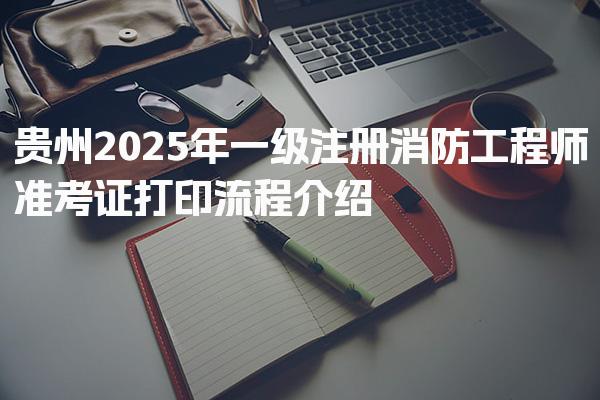 贵州2025年一级注册消防工程师准考证打印流程介绍