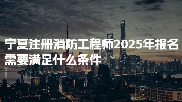 宁夏注册消防工程师2025年报名需要满足什么条件