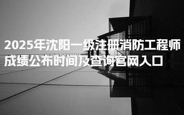2026年沈阳一级注册消防工程师成绩公布时间及查询官网入口