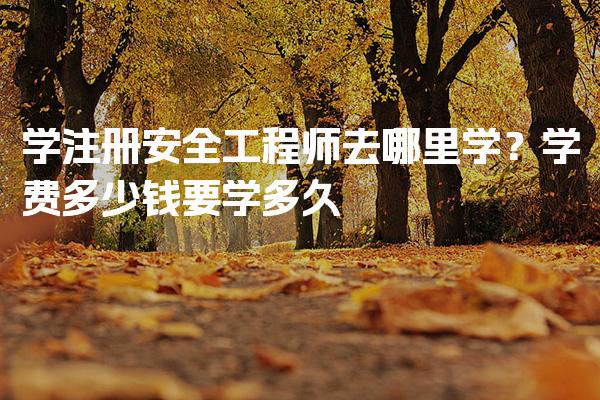 学注册安全工程师去哪里学？学费多少钱要学多久