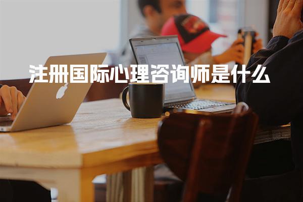 注册国际心理咨询师是什么，有什么用职业前景与应用场景