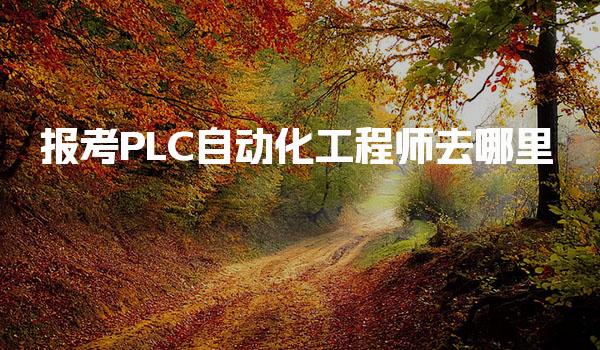 报考PLC自动化工程师去哪里，报考流程与地点