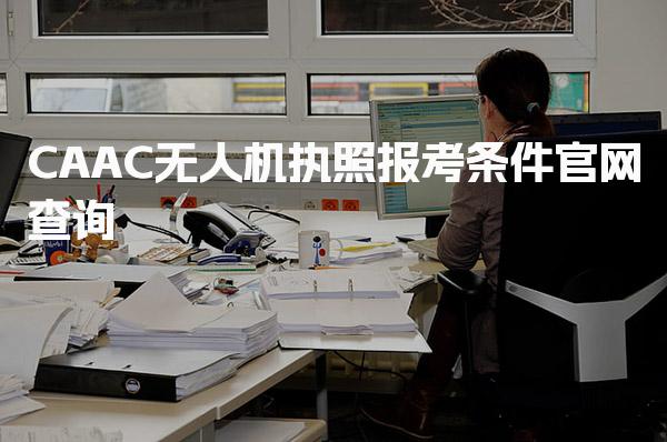 CAAC无人机执照报考条件官网查询，报考条件详解