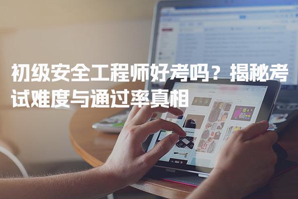 初级安全工程师好考吗？考试难度与通过率真相