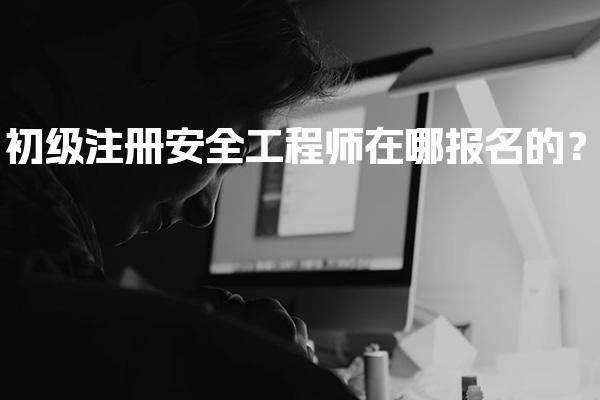 初级注册安全工程师在哪报名的？各省报名入口和流程详解