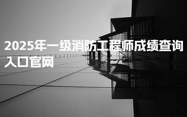 2025年一级消防工程师成绩查询入口 如何高效查询成绩