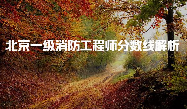 北京一级消防工程师分数线解析及合格标准详解