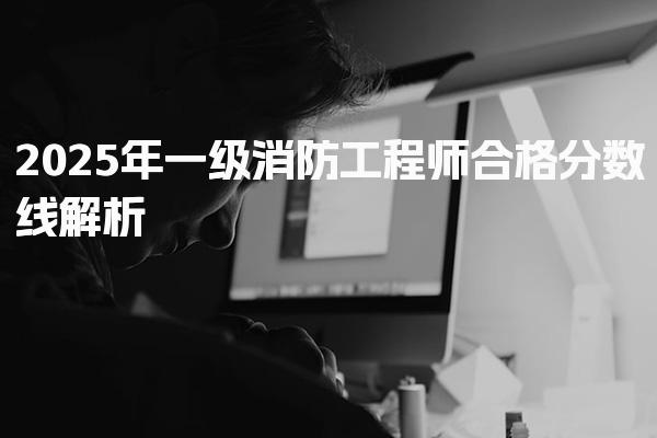 2025年一级消防工程师合格分数线解析及备考策略